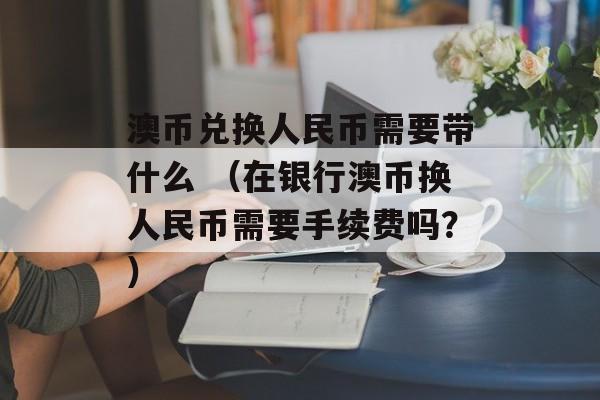 澳币兑换人民币需要带什么 （在银行澳币换人民币需要手续费吗？）