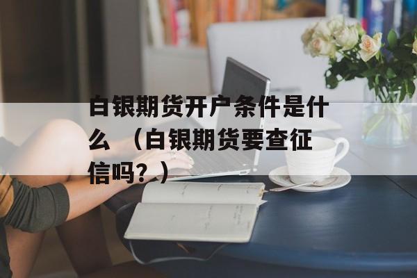 白银期货开户条件是什么 （白银期货要查征信吗？）