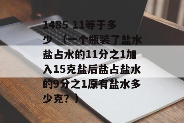 1485 11等于多少 （一个瓶装了盐水盐占水的11分之1加入15克盐后盐占盐水的9分之1原有盐水多少克？）