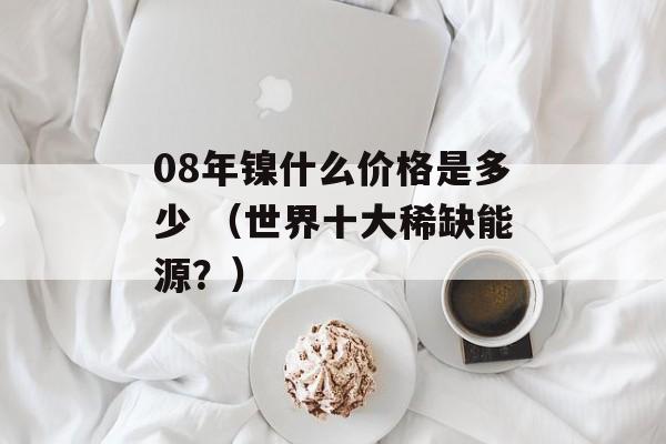 08年镍什么价格是多少 （世界十大稀缺能源？）