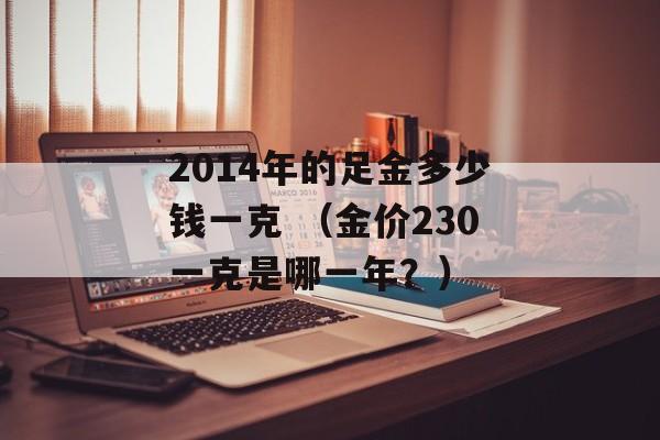 2014年的足金多少钱一克 （金价230一克是哪一年？）