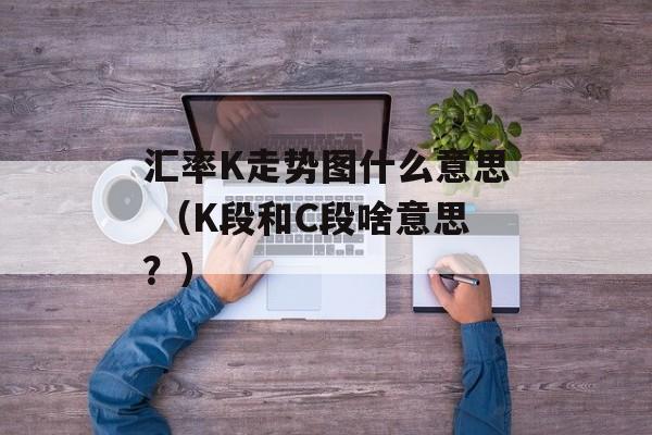 汇率K走势图什么意思 （K段和C段啥意思？）