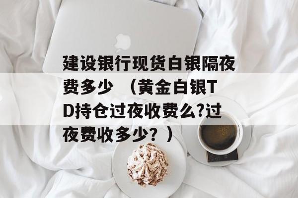 建设银行现货白银隔夜费多少 （黄金白银TD持仓过夜收费么?过夜费收多少？）