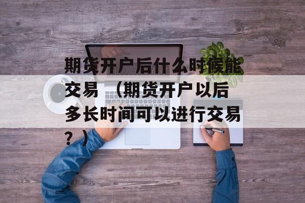 期货开户后什么时候能交易 （期货开户以后多长时间可以进行交易？）