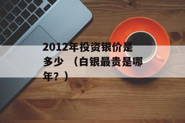 2012年投资银价是多少 （白银最贵是哪年？）