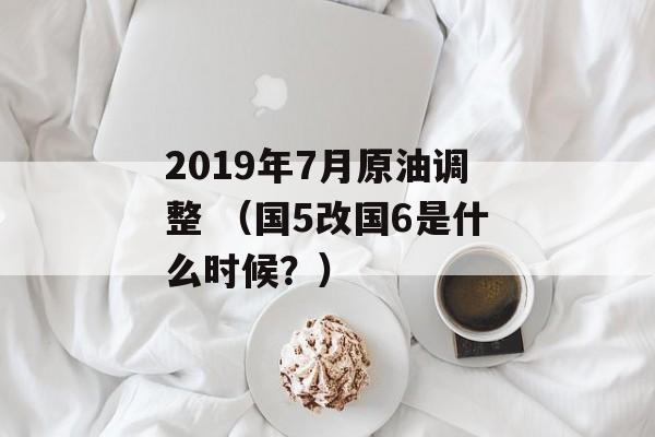 2019年7月原油调整 （国5改国6是什么时候？）