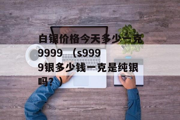 白银价格今天多少一克9999 （s9999银多少钱一克是纯银吗？）