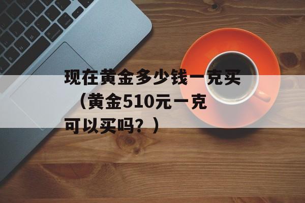 现在黄金多少钱一克买 （黄金510元一克可以买吗？）