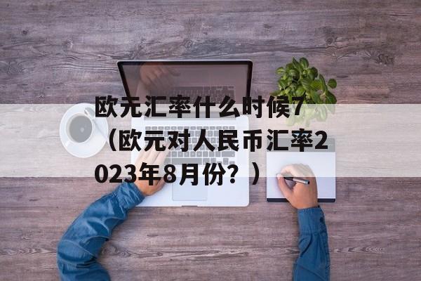 欧元汇率什么时候7 （欧元对人民币汇率2023年8月份？）