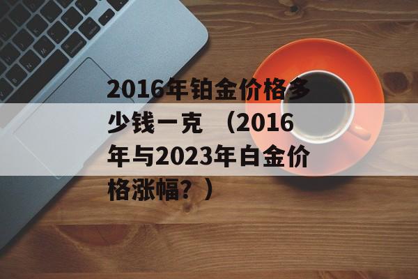 2016年铂金价格多少钱一克 （2016年与2023年白金价格涨幅？）