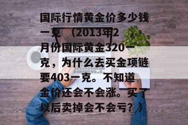 国际行情黄金价多少钱一克 （2013年2月份国际黄金320一克，为什么去买金项链要403一克。不知道金价还会不会涨。买了以后卖掉会不会亏？）