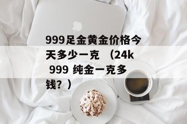 999足金黄金价格今天多少一克 （24k 999 纯金一克多钱？）