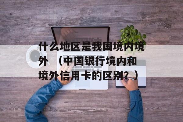 什么地区是我国境内境外 （中国银行境内和境外信用卡的区别？）