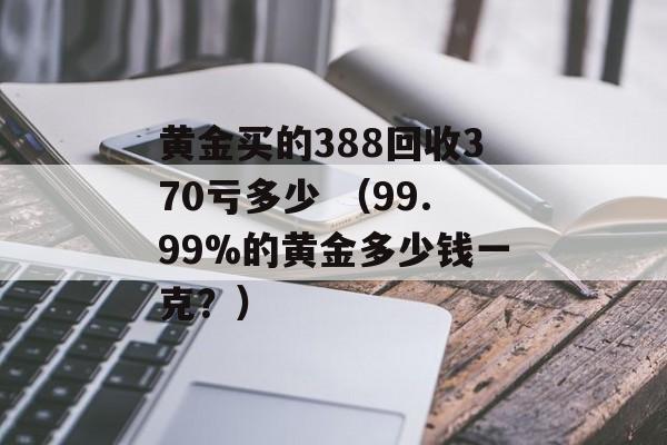 黄金买的388回收370亏多少 （99.99%的黄金多少钱一克？）