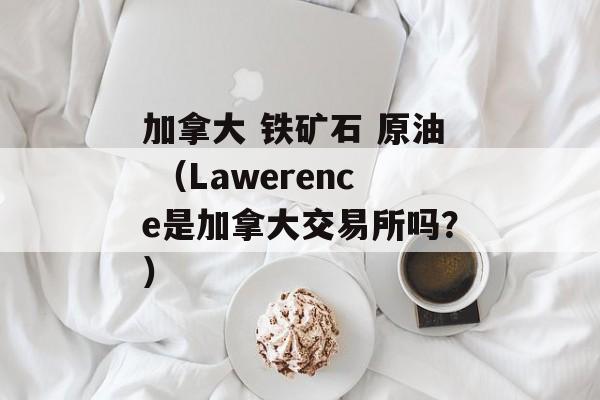 加拿大 铁矿石 原油 （Lawerence是加拿大交易所吗？）