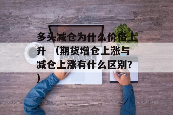 多头减仓为什么价格上升 （期货增仓上涨与减仓上涨有什么区别？）