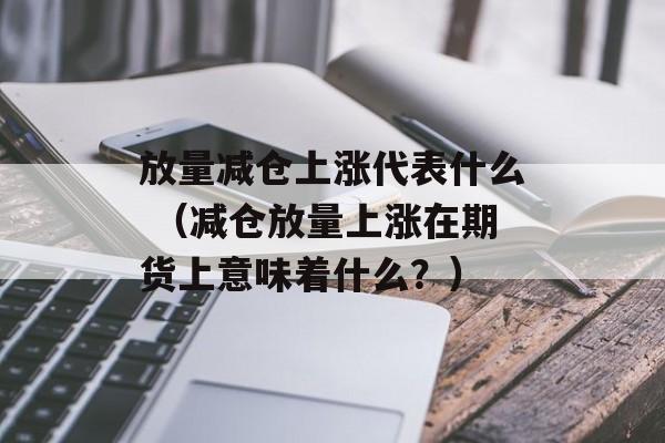 放量减仓上涨代表什么 （减仓放量上涨在期货上意味着什么？）