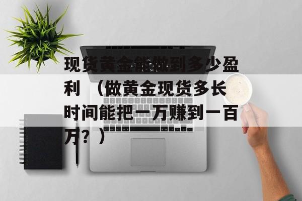 现货黄金能做到多少盈利 （做黄金现货多长时间能把一万赚到一百万？）