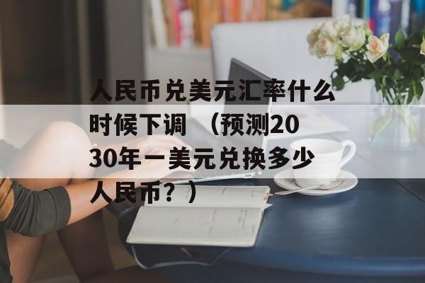 人民币兑美元汇率什么时候下调 （预测2030年一美元兑换多少人民币？）