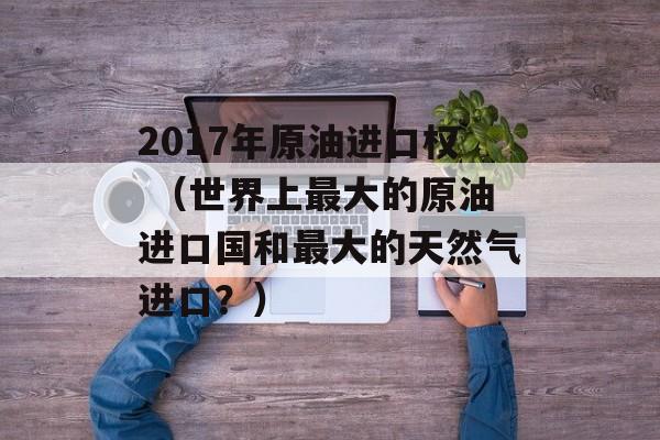 2017年原油进口权 （世界上最大的原油进口国和最大的天然气进口？）