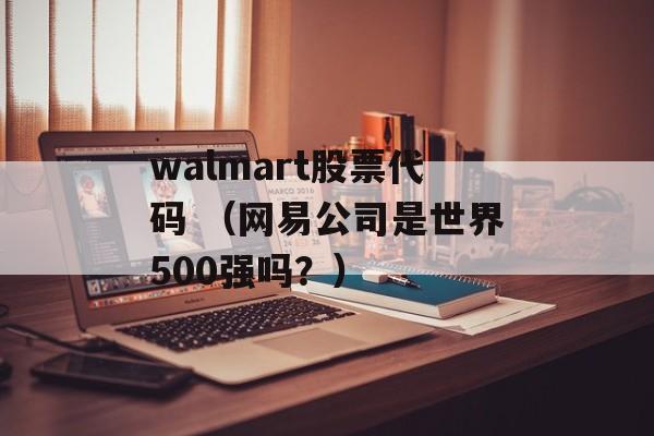 walmart股票代码 （网易公司是世界500强吗？）