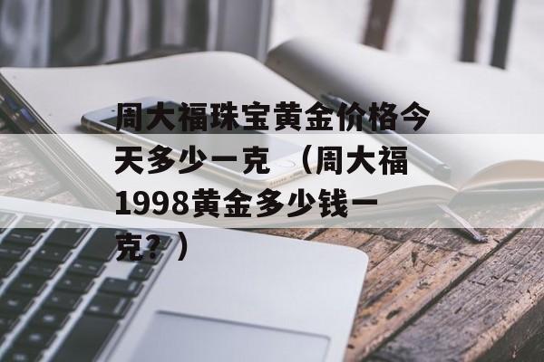 周大福珠宝黄金价格今天多少一克 （周大福1998黄金多少钱一克？）