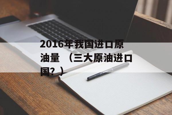 2016年我国进口原油量 （三大原油进口国？）