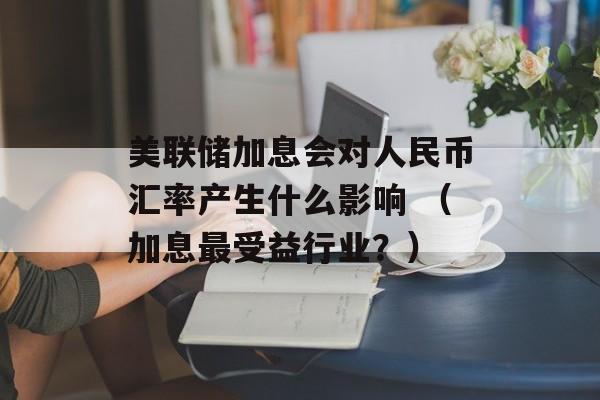 美联储加息会对人民币汇率产生什么影响 （加息最受益行业？）