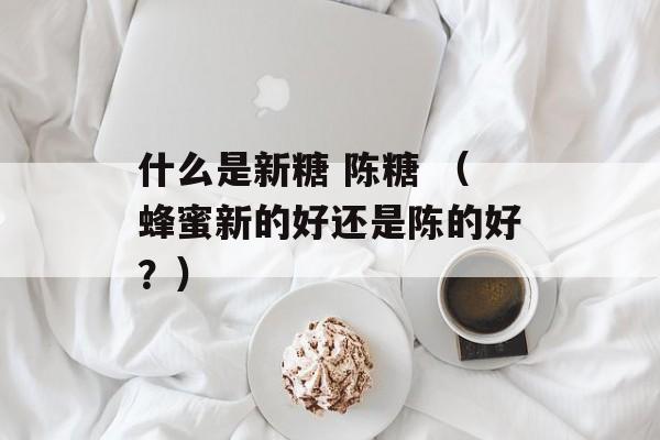 什么是新糖 陈糖 （蜂蜜新的好还是陈的好？）