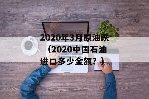 2020年3月原油跌 （2020中国石油进口多少金额？）