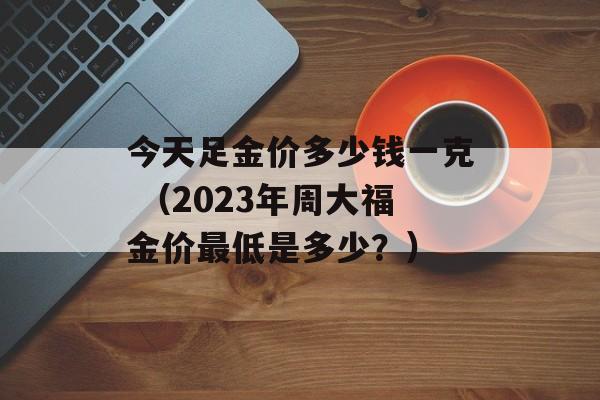 今天足金价多少钱一克 （2023年周大福金价最低是多少？）