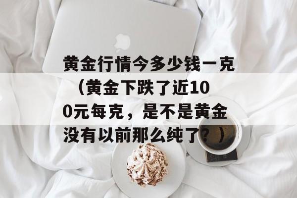 黄金行情今多少钱一克 （黄金下跌了近100元每克，是不是黄金没有以前那么纯了？）