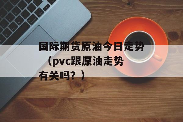 国际期货原油今日走势 （pvc跟原油走势有关吗？）