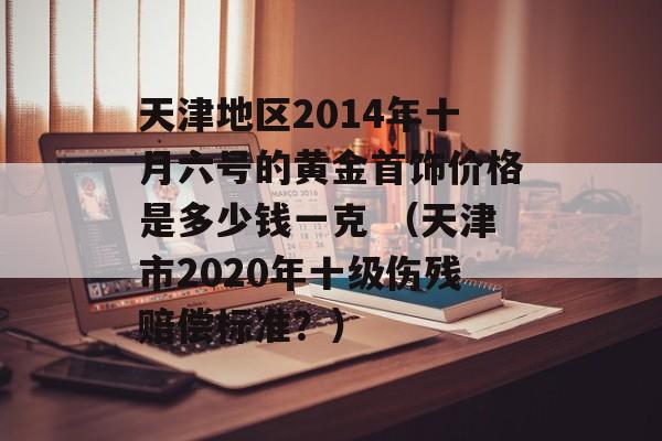 天津地区2014年十月六号的黄金首饰价格是多少钱一克 （天津市2020年十级伤残赔偿标准？）