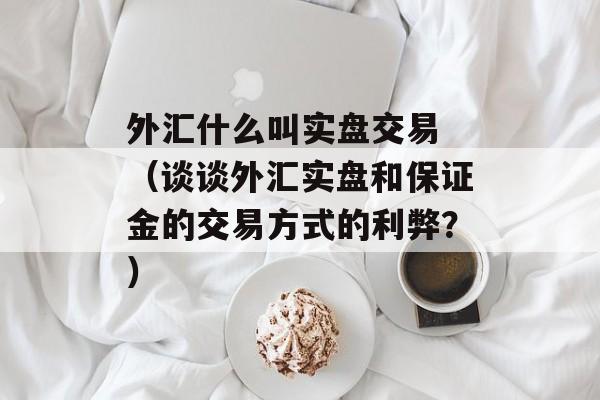 外汇什么叫实盘交易 （谈谈外汇实盘和保证金的交易方式的利弊？）