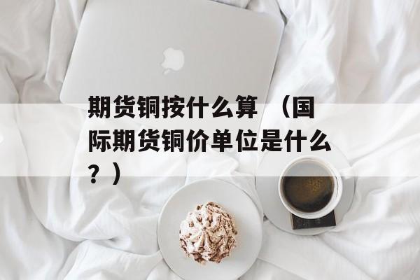 期货铜按什么算 （国际期货铜价单位是什么？）