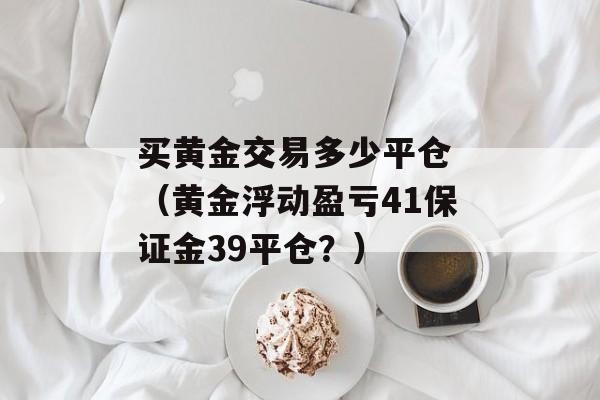 买黄金交易多少平仓 （黄金浮动盈亏41保证金39平仓？）