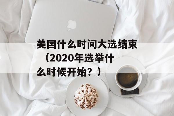 美国什么时间大选结束 （2020年选举什么时候开始？）