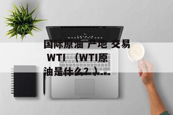 国际原油 产地 交易 WTI （WTI原油是什么？）