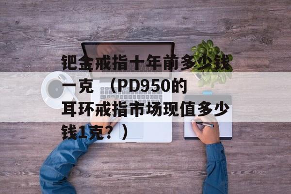 钯金戒指十年前多少钱一克 （PD950的耳环戒指市场现值多少钱1克？）