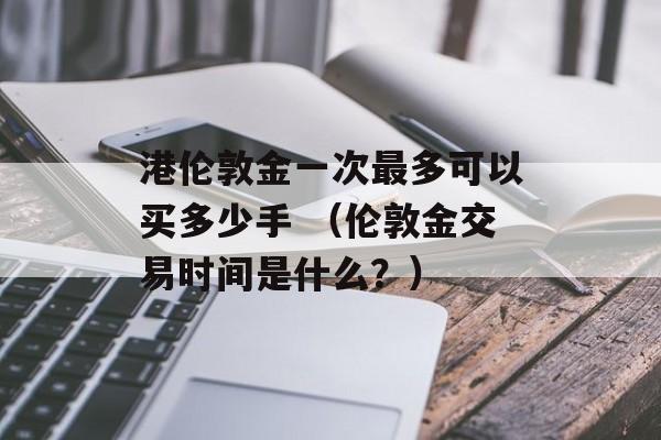 港伦敦金一次最多可以买多少手 （伦敦金交易时间是什么？）