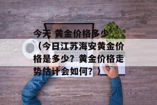 今天 黄金价格多少 （今日江苏海安黄金价格是多少？黄金价格走势估计会如何？）