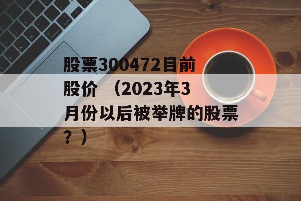 股票300472目前股价 （2023年3月份以后被举牌的股票？）