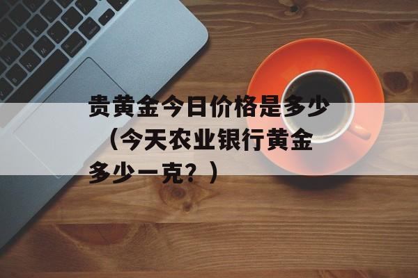 贵黄金今日价格是多少 （今天农业银行黄金多少一克？）