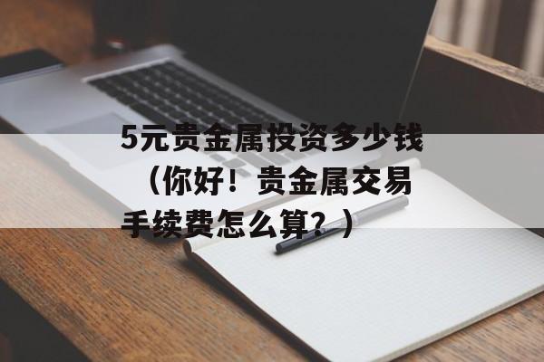 5元贵金属投资多少钱 （你好！贵金属交易手续费怎么算？）