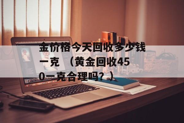 金价格今天回收多少钱一克 （黄金回收450一克合理吗？）