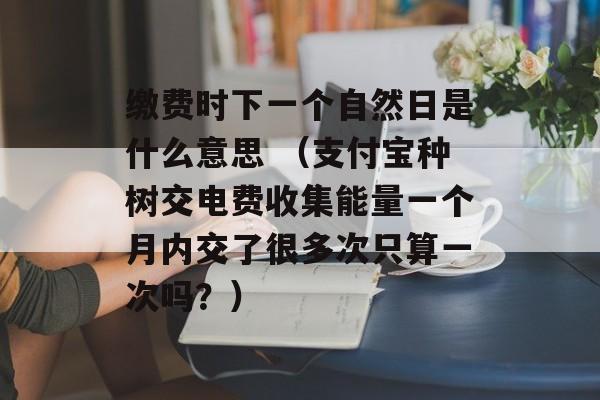 缴费时下一个自然日是什么意思 （支付宝种树交电费收集能量一个月内交了很多次只算一次吗？）