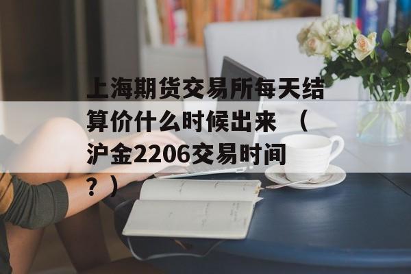 上海期货交易所每天结算价什么时候出来 （沪金2206交易时间？）