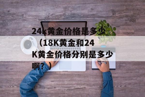 24k黄金价格是多少 （18K黄金和24K黄金价格分别是多少啊？）