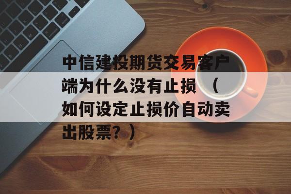 中信建投期货交易客户端为什么没有止损 （如何设定止损价自动卖出股票？）